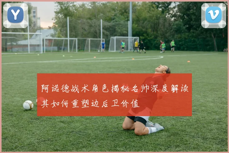 阿诺德战术角色揭秘名帅深度解读其如何重塑边后卫价值